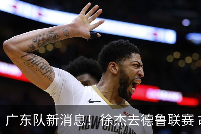 广东队新消息！徐杰去德鲁联赛 胡明轩恢复良好 杜润旺痛失顶薪合同