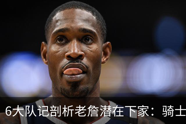 6大队记剖析老詹潜在下家：骑士勇士可能性最大 助狼夺冠可成GOAT